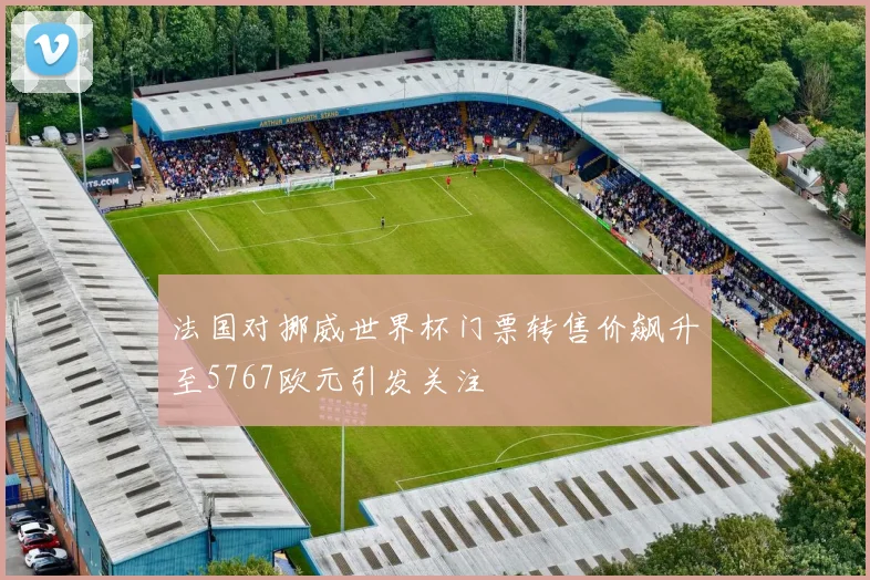 法国对挪威世界杯门票转售价飙升至5767欧元引发关注