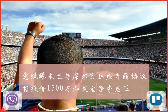 意媒曝米兰与席尔瓦达成年薪协议将报价1500万加奖金争夺后卫
