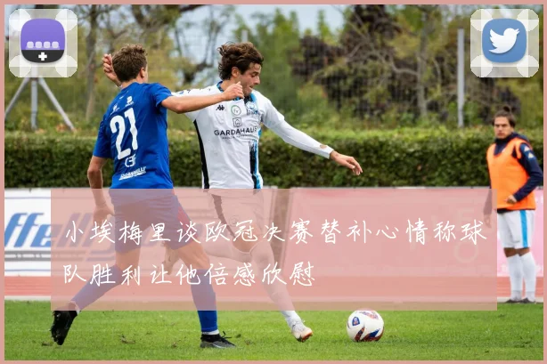 小埃梅里谈欧冠决赛替补心情称球队胜利让他倍感欣慰