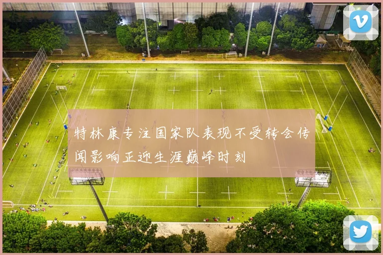 特林康专注国家队表现不受转会传闻影响正迎生涯巅峰时刻