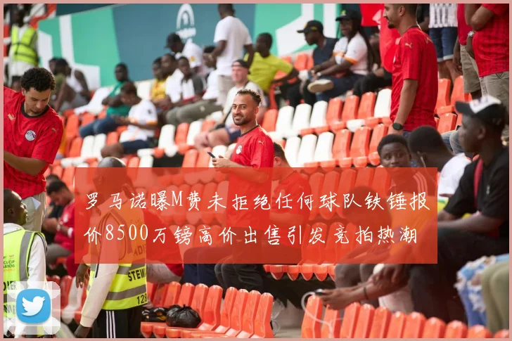 罗马诺曝M费未拒绝任何球队铁锤报价8500万镑高价出售引发竞拍热潮