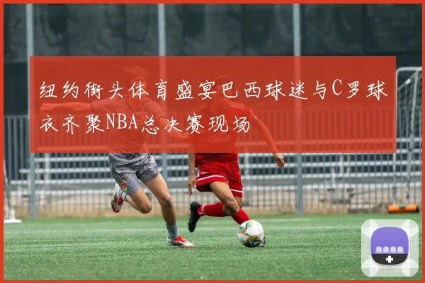 纽约街头体育盛宴巴西球迷与C罗球衣齐聚NBA总决赛现场