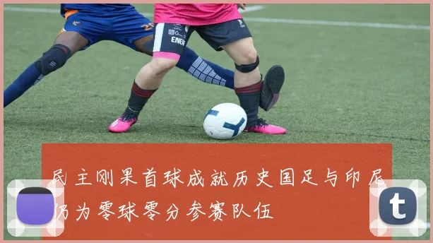 民主刚果首球成就历史国足与印尼仍为零球零分参赛队伍