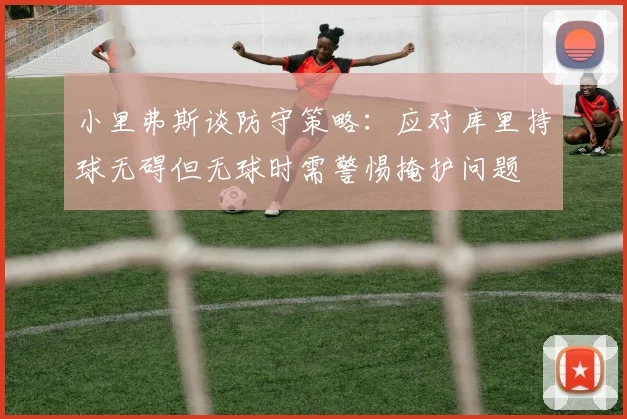 小里弗斯谈防守策略：应对库里持球无碍但无球时需警惕掩护问题