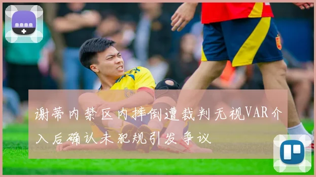 谢蒂内禁区内摔倒遭裁判无视VAR介入后确认未犯规引发争议