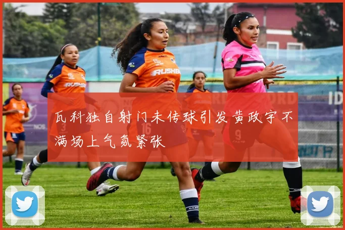 瓦科独自射门未传球引发黄政宇不满场上气氛紧张