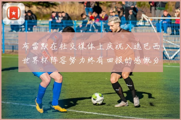 布雷默在社交媒体上庆祝入选巴西世界杯阵容努力终有回报的感慨分享