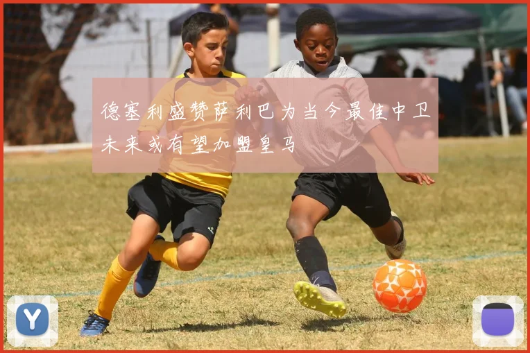 德塞利盛赞萨利巴为当今最佳中卫未来或有望加盟皇马