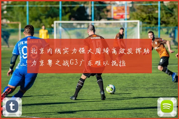北京内线实力强大周琦高效发挥助力京粤之战G3广东难以抵挡