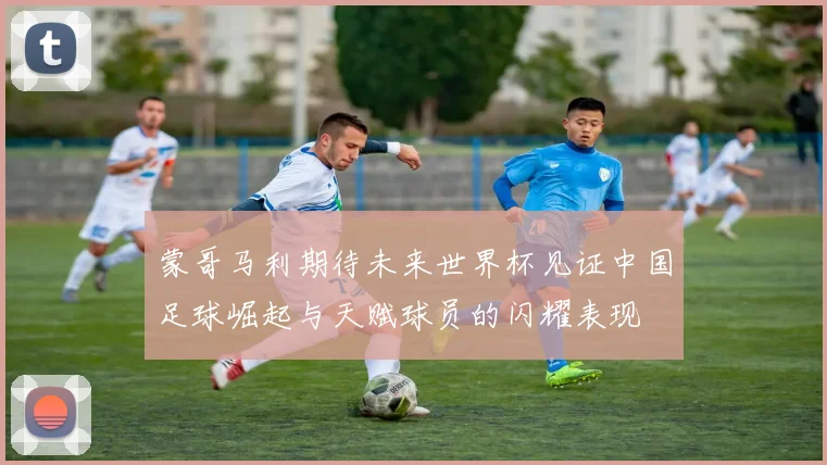 蒙哥马利期待未来世界杯见证中国足球崛起与天赋球员的闪耀表现