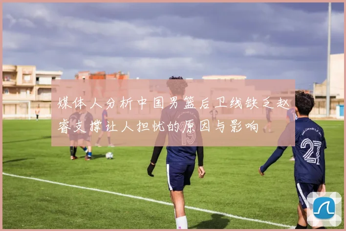 媒体人分析中国男篮后卫线缺乏赵睿支撑让人担忧的原因与影响