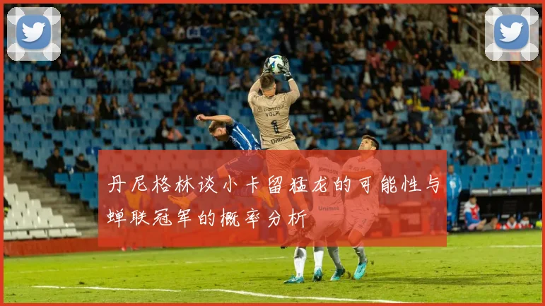 丹尼格林谈小卡留猛龙的可能性与蝉联冠军的概率分析